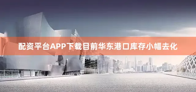配资平台APP下载目前华东港口库存小幅去化