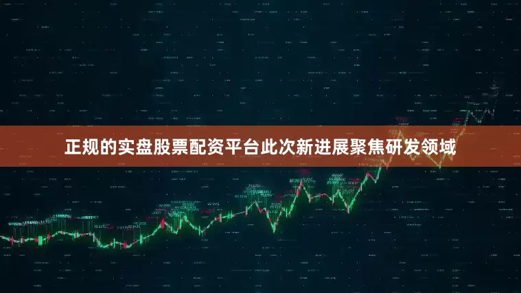 正规的实盘股票配资平台此次新进展聚焦研发领域
