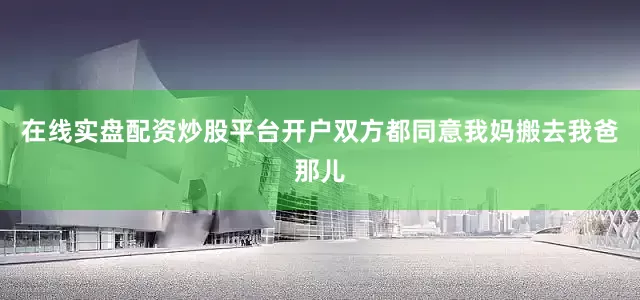 在线实盘配资炒股平台开户双方都同意我妈搬去我爸那儿