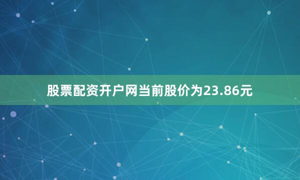 股票配资开户网当前股价为23.86元