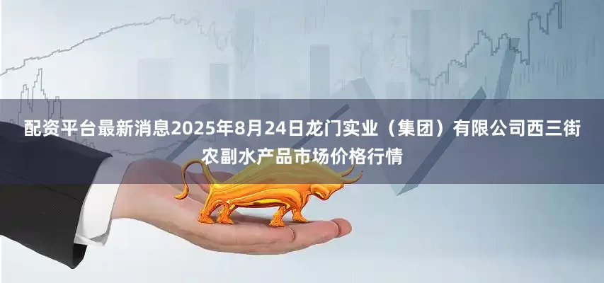 配资平台最新消息2025年8月24日龙门实业（集团）有限公司西三街农副水产品市场价格行情